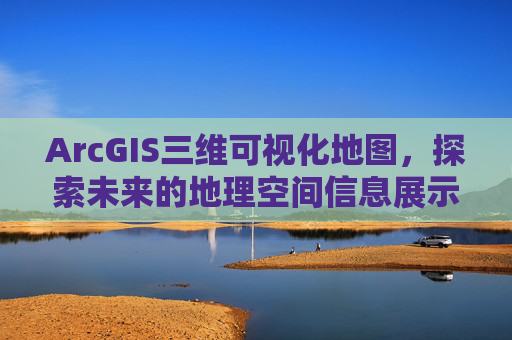 ArcGIS三维可视化地图，探索未来的地理空间信息展示方式